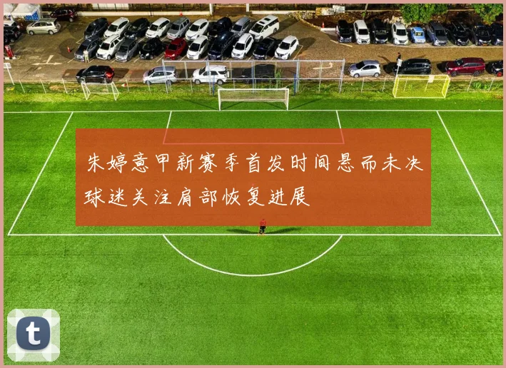 朱婷意甲新赛季首发时间悬而未决球迷关注肩部恢复进展