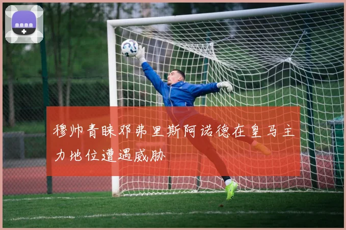 穆帅青睐邓弗里斯阿诺德在皇马主力地位遭遇威胁