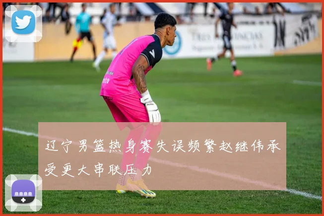 辽宁男篮热身赛失误频繁赵继伟承受更大串联压力