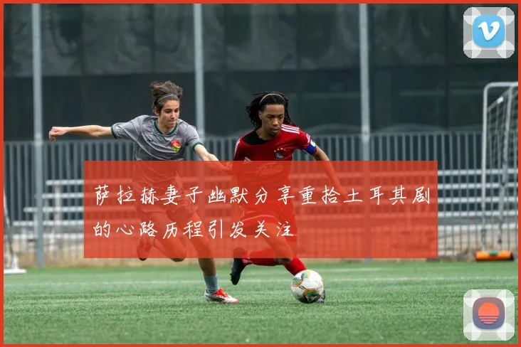 萨拉赫妻子幽默分享重拾土耳其剧的心路历程引发关注