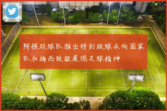 阿根廷球队推出特别版球衣向国家队和梅西致敬展现足球精神