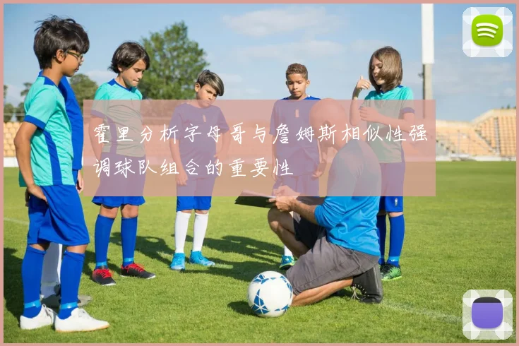 霍里分析字母哥与詹姆斯相似性强调球队组合的重要性