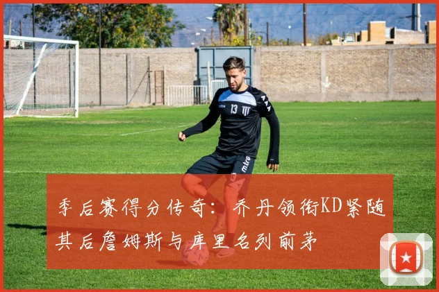 季后赛得分传奇：乔丹领衔KD紧随其后詹姆斯与库里名列前茅